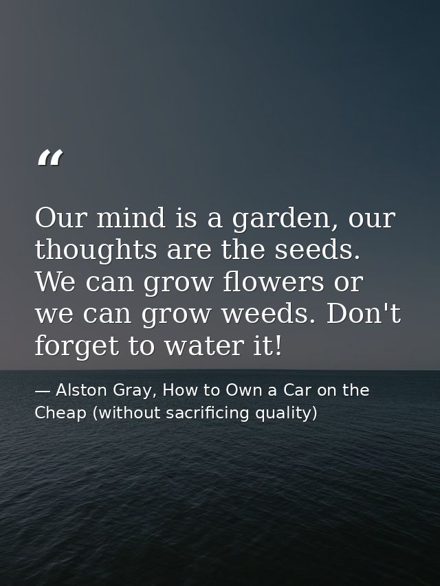 Our mind is a garden, our thoughts are the seeds. We can grow flowers or we can grow weeds. Don't forget to water it! — Alston Gray, How to Own a Car on the Cheap (without sacrificing quality)