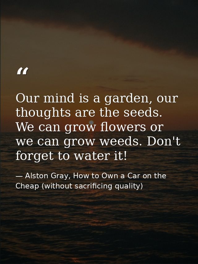 Our mind is a garden, our thoughts are the seeds. We can grow flowers or we can grow weeds. Don't forget to water it! — Alston Gray, How to Own a Car on the Cheap (without sacrificing quality)