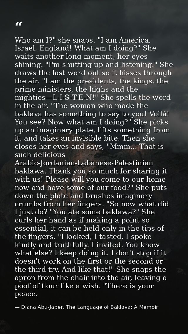 Who am I?" she snaps. "I am America, Israel, England! What am I doing?" She waits another long moment, her eyes shining. — Diana Abu-Jaber, The Language of Baklava: A Memoir