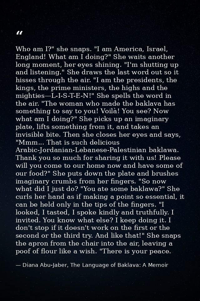Who am I?" she snaps. "I am America, Israel, England! What am I doing?" She waits another long moment, her eyes shining. — Diana Abu-Jaber, The Language of Baklava: A Memoir
