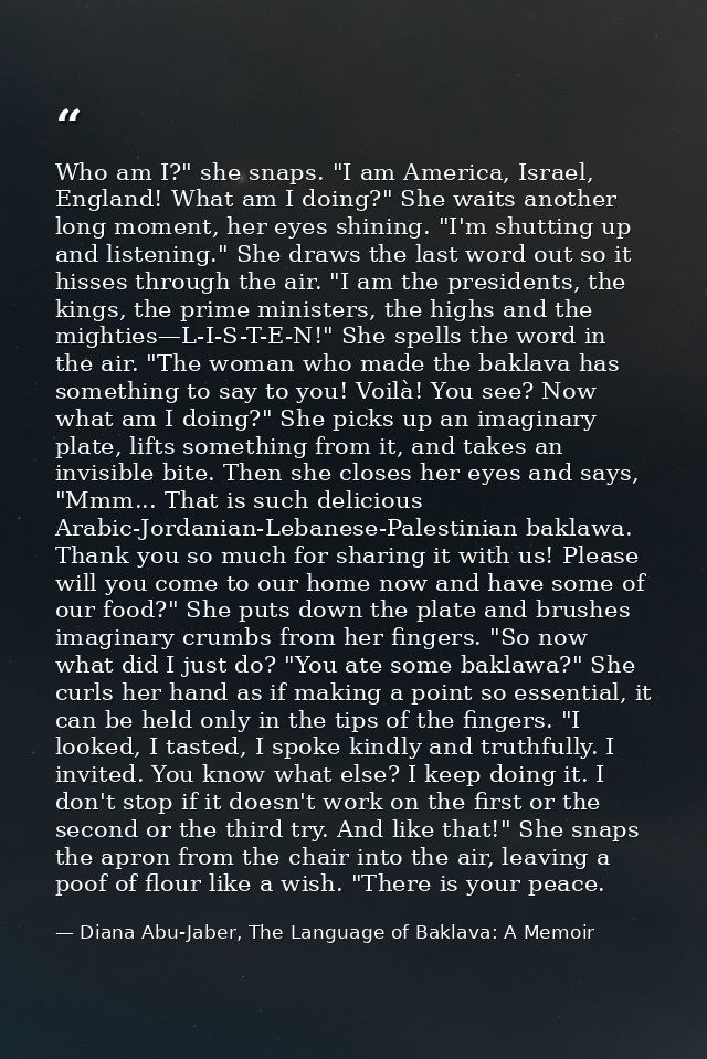 Who am I?" she snaps. "I am America, Israel, England! What am I doing?" She waits another long moment, her eyes shining. — Diana Abu-Jaber, The Language of Baklava: A Memoir