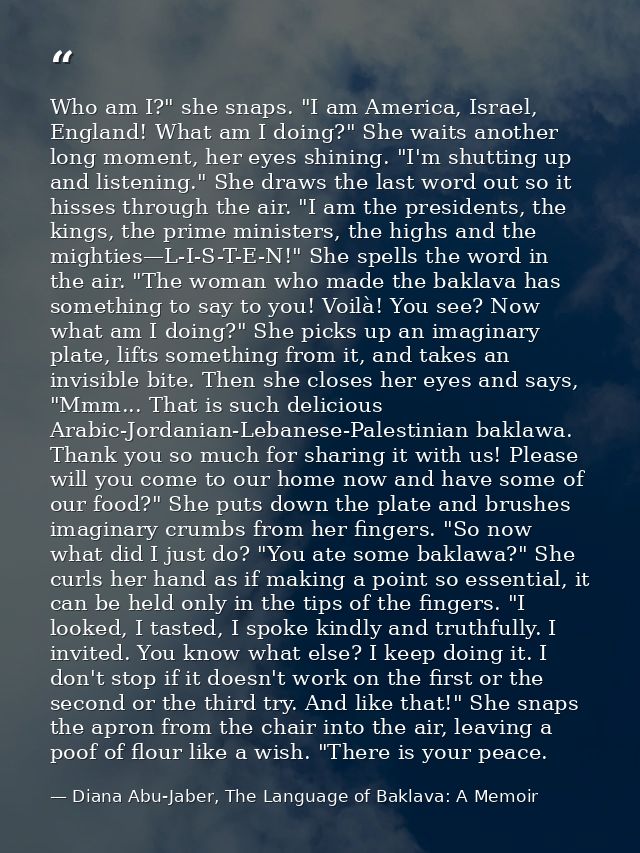 Who am I?" she snaps. "I am America, Israel, England! What am I doing?" She waits another long moment, her eyes shining. — Diana Abu-Jaber, The Language of Baklava: A Memoir