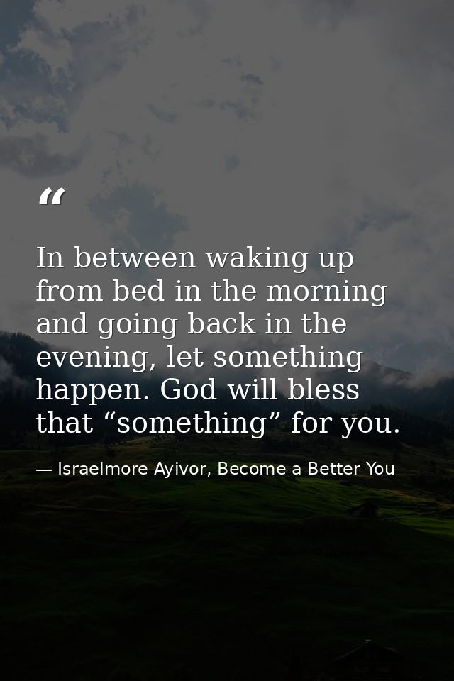 In between waking up from bed in the morning and going back in the evening, let something happen. God will bless that “s — Israelmore Ayivor, Become a Better You