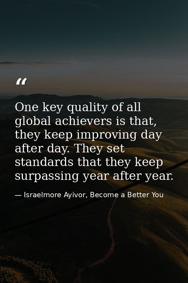 One key quality of all global achievers is that, they keep improving day after day. They set standards that they keep su — Israelmore Ayivor, Become a Better You