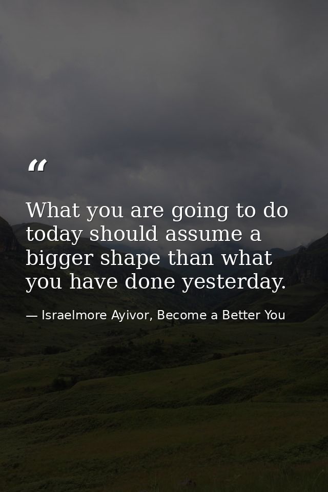 What you are going to do today should assume a bigger shape than what you have done yesterday. — Israelmore Ayivor, Become a Better You