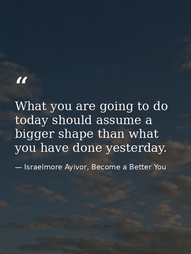What you are going to do today should assume a bigger shape than what you have done yesterday. — Israelmore Ayivor, Become a Better You