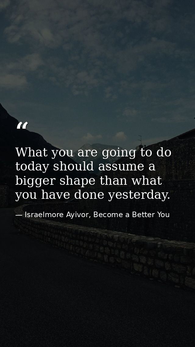 What you are going to do today should assume a bigger shape than what you have done yesterday. — Israelmore Ayivor, Become a Better You