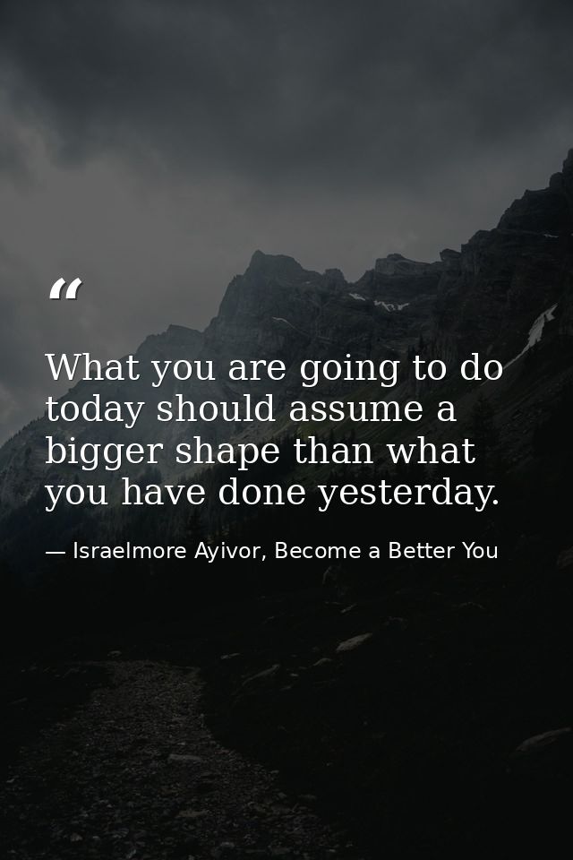 What you are going to do today should assume a bigger shape than what you have done yesterday. — Israelmore Ayivor, Become a Better You