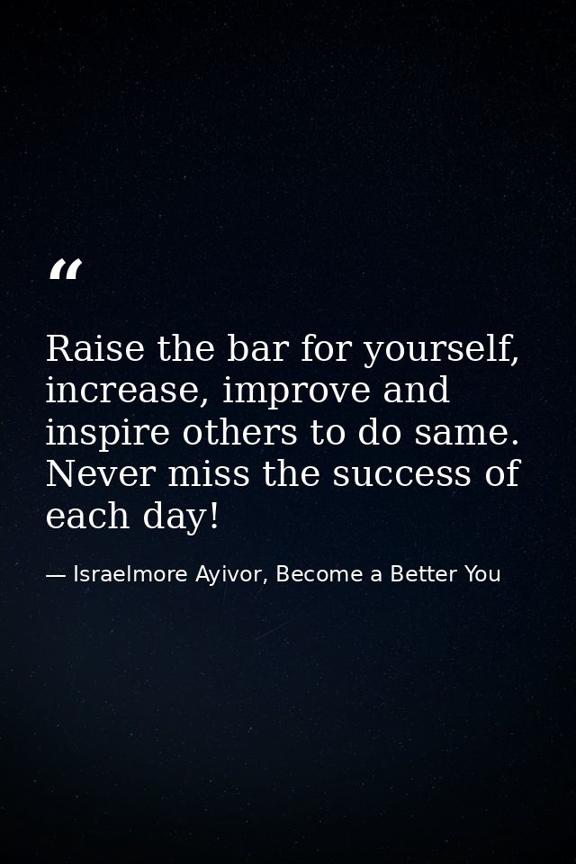 Raise the bar for yourself, increase, improve and inspire others to do same. Never miss the success of each day! — Israelmore Ayivor, Become a Better You
