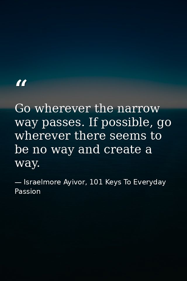 Go wherever the narrow way passes. If possible, go wherever there seems to be no way and create a way. — Israelmore Ayivor, 101 Keys To Everyday Passion
