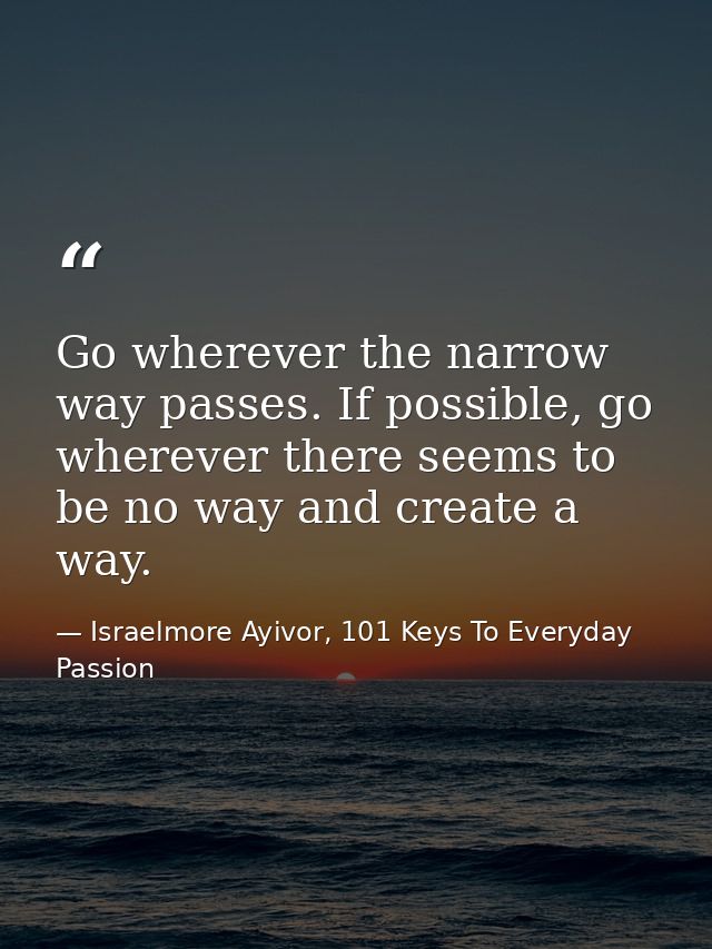 Go wherever the narrow way passes. If possible, go wherever there seems to be no way and create a way. — Israelmore Ayivor, 101 Keys To Everyday Passion