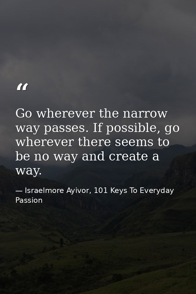 Go wherever the narrow way passes. If possible, go wherever there seems to be no way and create a way. — Israelmore Ayivor, 101 Keys To Everyday Passion