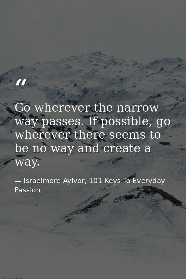Go wherever the narrow way passes. If possible, go wherever there seems to be no way and create a way. — Israelmore Ayivor, 101 Keys To Everyday Passion