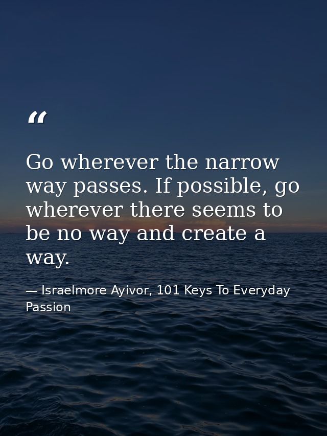 Go wherever the narrow way passes. If possible, go wherever there seems to be no way and create a way. — Israelmore Ayivor, 101 Keys To Everyday Passion
