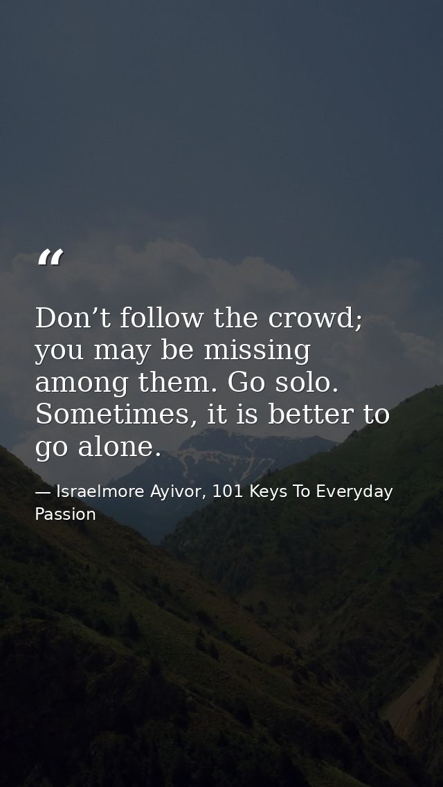Don’t follow the crowd; you may be missing among them. Go solo. Sometimes, it is better to go alone. — Israelmore Ayivor, 101 Keys To Everyday Passion