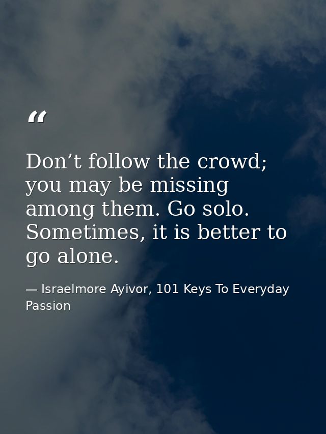 Don’t follow the crowd; you may be missing among them. Go solo. Sometimes, it is better to go alone. — Israelmore Ayivor, 101 Keys To Everyday Passion