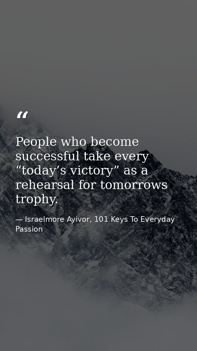 People who become successful take every “today’s victory” as a rehearsal for tomorrows trophy. — Israelmore Ayivor, 101 Keys To Everyday Passion
