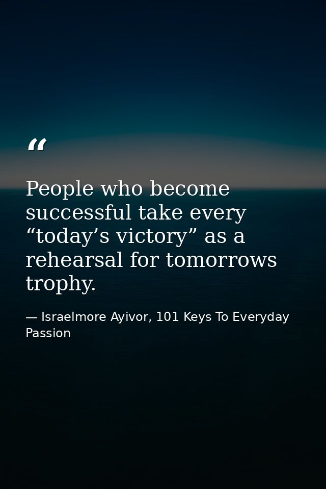 People who become successful take every “today’s victory” as a rehearsal for tomorrows trophy. — Israelmore Ayivor, 101 Keys To Everyday Passion