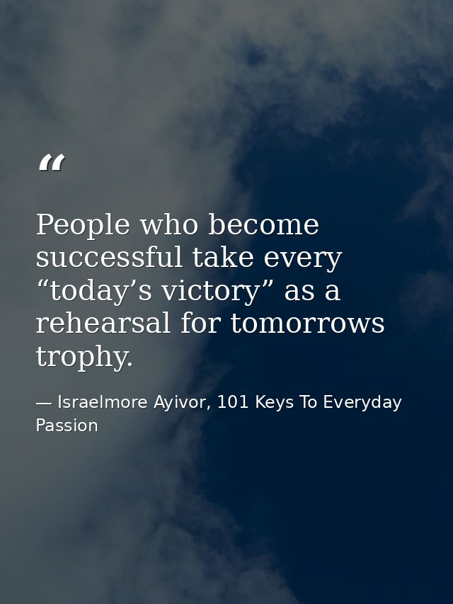 People who become successful take every “today’s victory” as a rehearsal for tomorrows trophy. — Israelmore Ayivor, 101 Keys To Everyday Passion