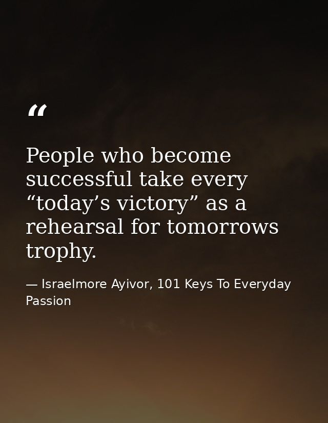 People who become successful take every “today’s victory” as a rehearsal for tomorrows trophy. — Israelmore Ayivor, 101 Keys To Everyday Passion