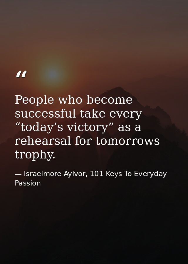 People who become successful take every “today’s victory” as a rehearsal for tomorrows trophy. — Israelmore Ayivor, 101 Keys To Everyday Passion