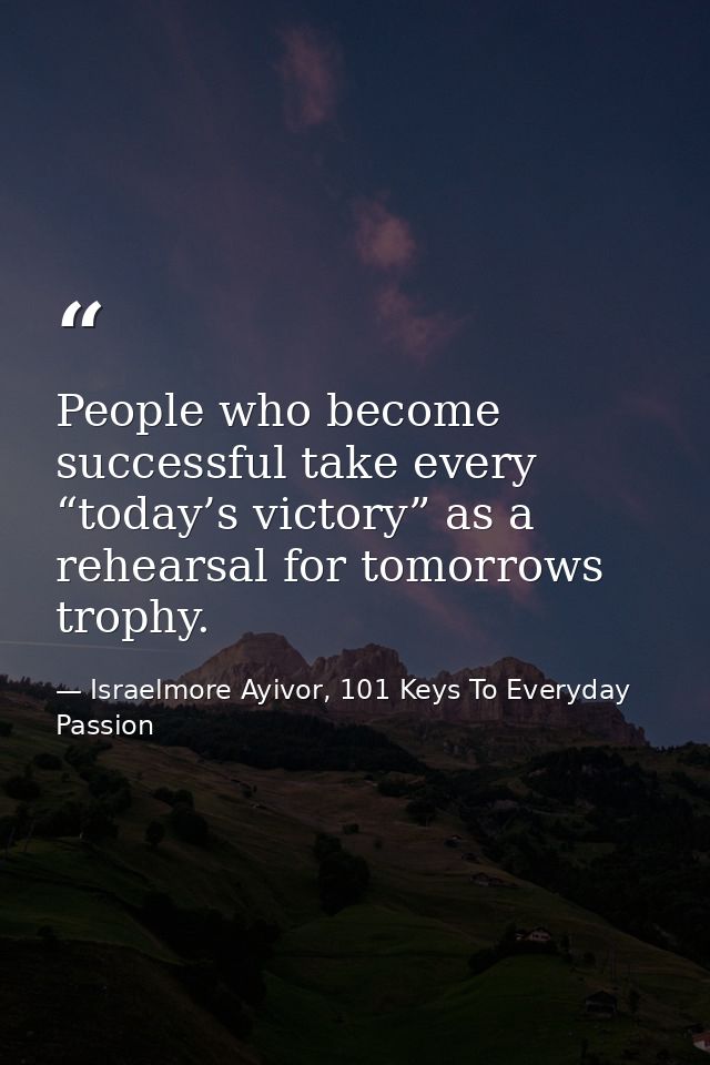 People who become successful take every “today’s victory” as a rehearsal for tomorrows trophy. — Israelmore Ayivor, 101 Keys To Everyday Passion