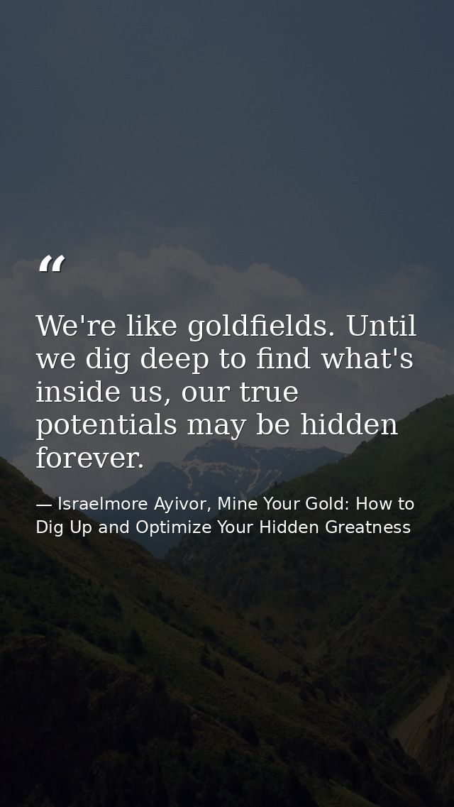 We're like goldfields. Until we dig deep to find what's inside us, our true potentials may be hidden forever. — Israelmore Ayivor, Mine Your Gold: How to Dig Up and Optimize Your Hidden Greatness