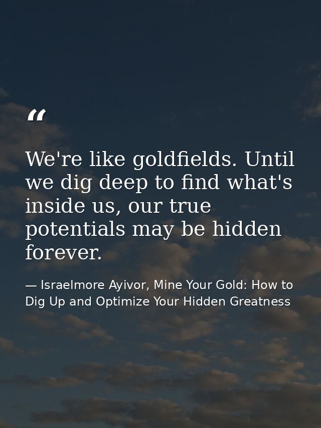We're like goldfields. Until we dig deep to find what's inside us, our true potentials may be hidden forever. — Israelmore Ayivor, Mine Your Gold: How to Dig Up and Optimize Your Hidden Greatness