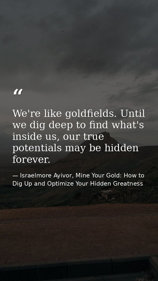 We're like goldfields. Until we dig deep to find what's inside us, our true potentials may be hidden forever. — Israelmore Ayivor, Mine Your Gold: How to Dig Up and Optimize Your Hidden Greatness