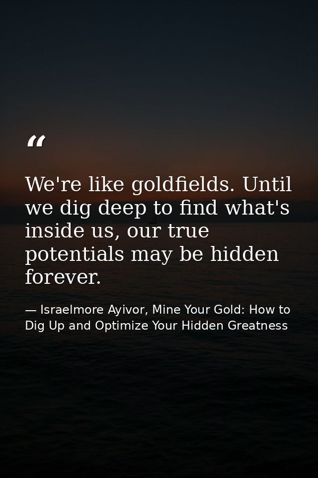 We're like goldfields. Until we dig deep to find what's inside us, our true potentials may be hidden forever. — Israelmore Ayivor, Mine Your Gold: How to Dig Up and Optimize Your Hidden Greatness