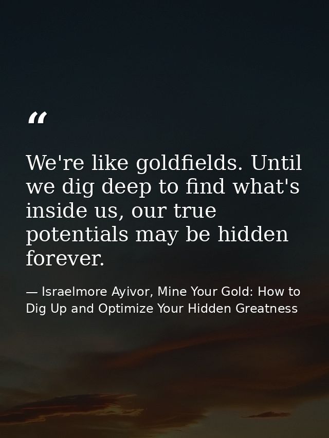 We're like goldfields. Until we dig deep to find what's inside us, our true potentials may be hidden forever. — Israelmore Ayivor, Mine Your Gold: How to Dig Up and Optimize Your Hidden Greatness