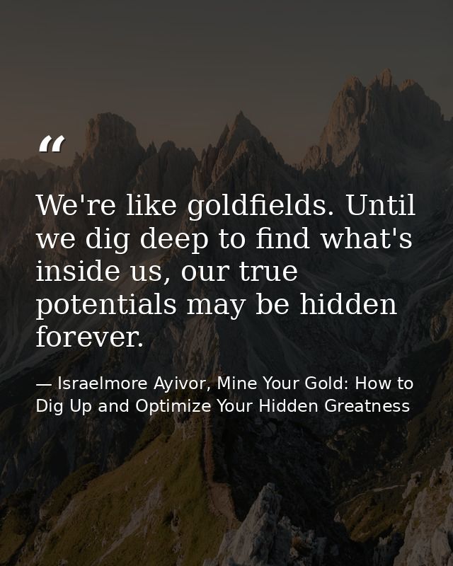 We're like goldfields. Until we dig deep to find what's inside us, our true potentials may be hidden forever. — Israelmore Ayivor, Mine Your Gold: How to Dig Up and Optimize Your Hidden Greatness