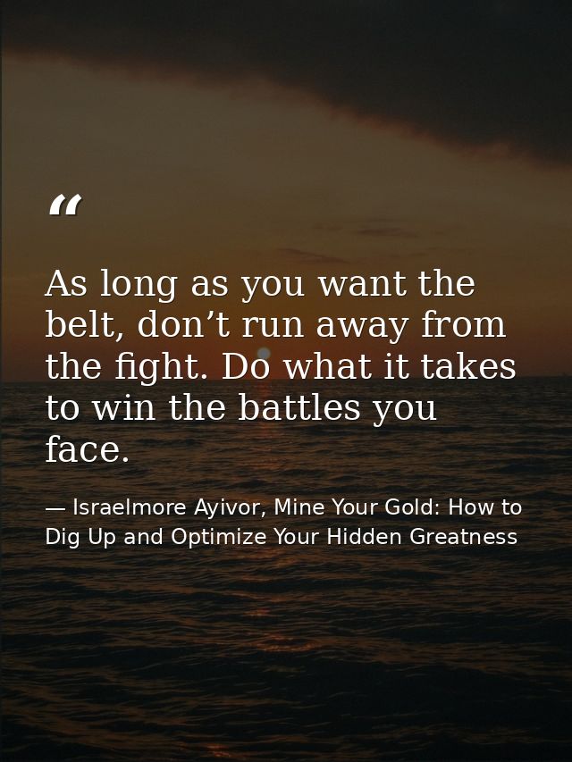 As long as you want the belt, don’t run away from the fight. Do what it takes to win the battles you face. — Israelmore Ayivor, Mine Your Gold: How to Dig Up and Optimize Your Hidden Greatness