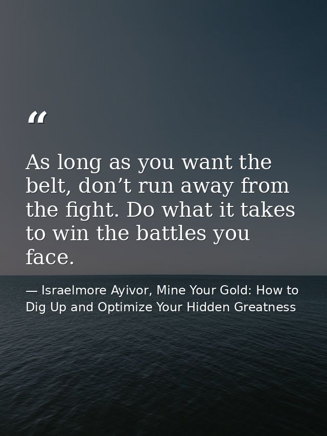 As long as you want the belt, don’t run away from the fight. Do what it takes to win the battles you face. — Israelmore Ayivor, Mine Your Gold: How to Dig Up and Optimize Your Hidden Greatness