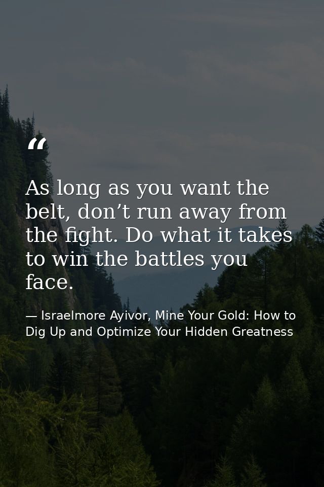 As long as you want the belt, don’t run away from the fight. Do what it takes to win the battles you face. — Israelmore Ayivor, Mine Your Gold: How to Dig Up and Optimize Your Hidden Greatness