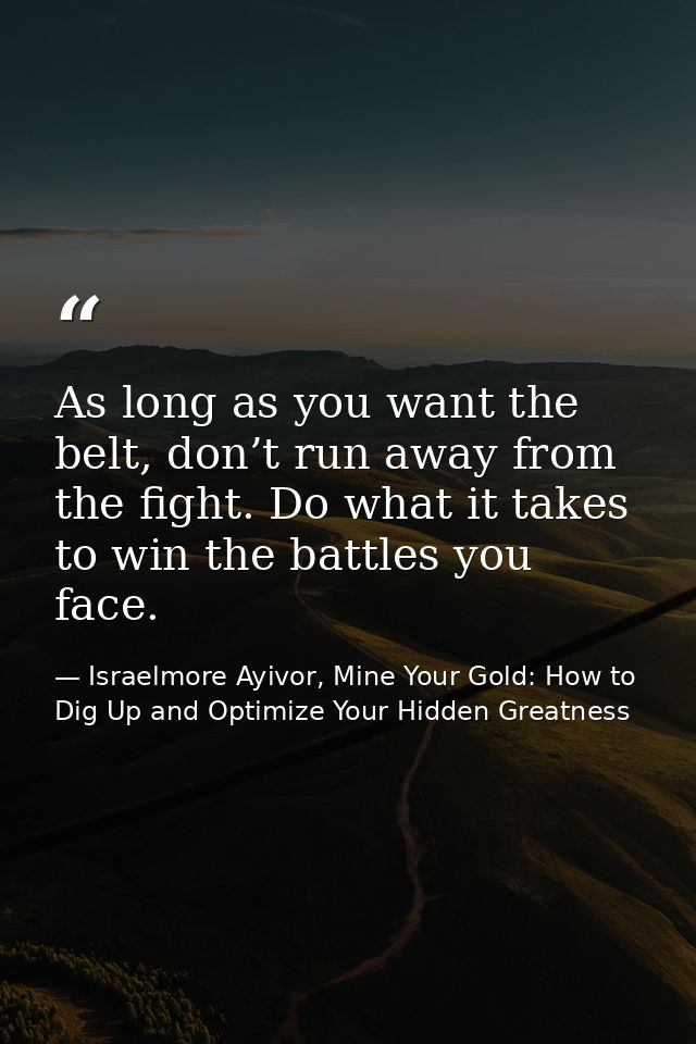As long as you want the belt, don’t run away from the fight. Do what it takes to win the battles you face. — Israelmore Ayivor, Mine Your Gold: How to Dig Up and Optimize Your Hidden Greatness