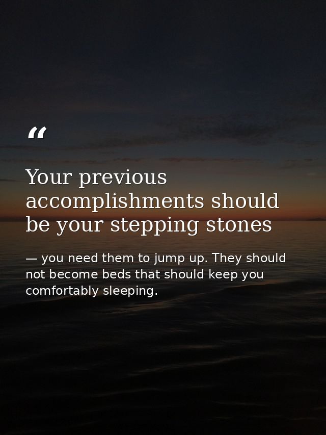 Your previous accomplishments should be your stepping stones — you need them to jump up. They should not become beds that should keep you comfortably sleeping.