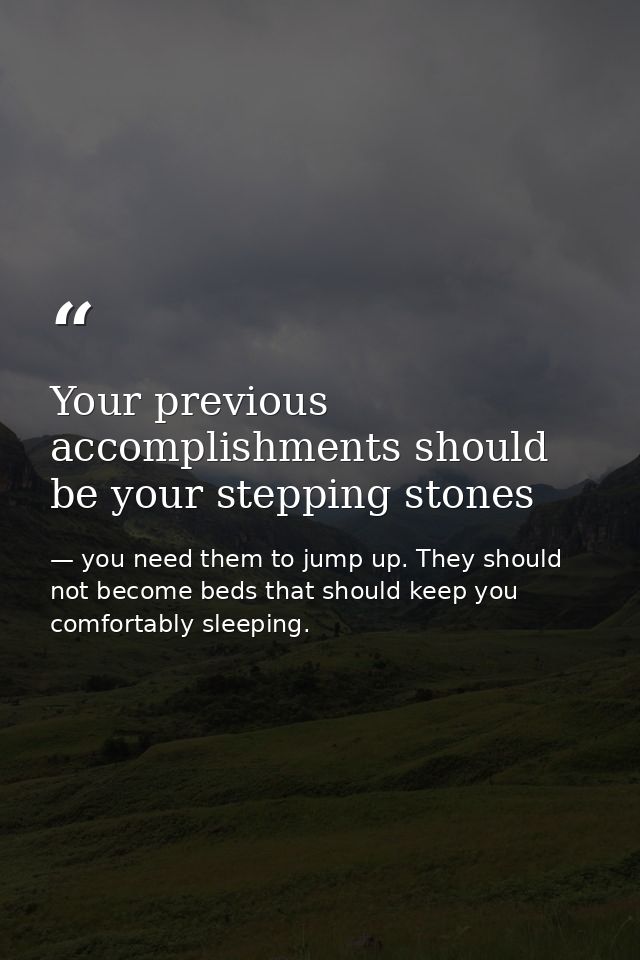 Your previous accomplishments should be your stepping stones — you need them to jump up. They should not become beds that should keep you comfortably sleeping.