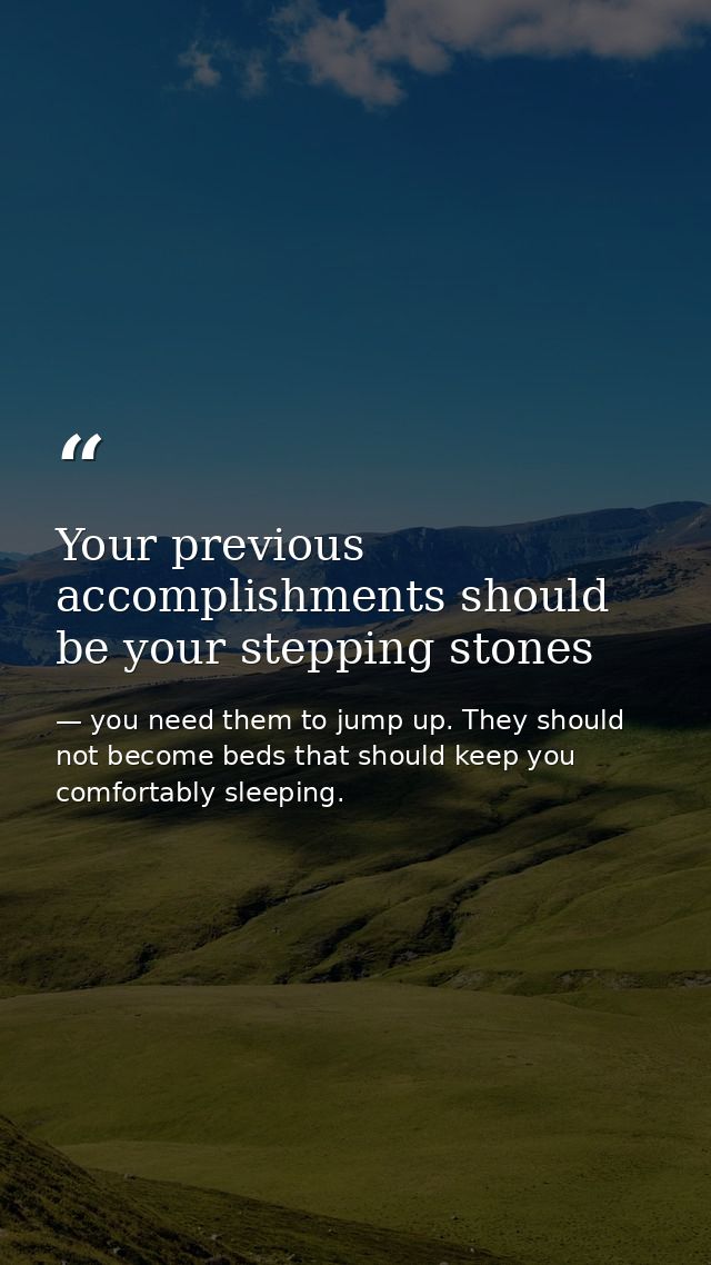Your previous accomplishments should be your stepping stones — you need them to jump up. They should not become beds that should keep you comfortably sleeping.