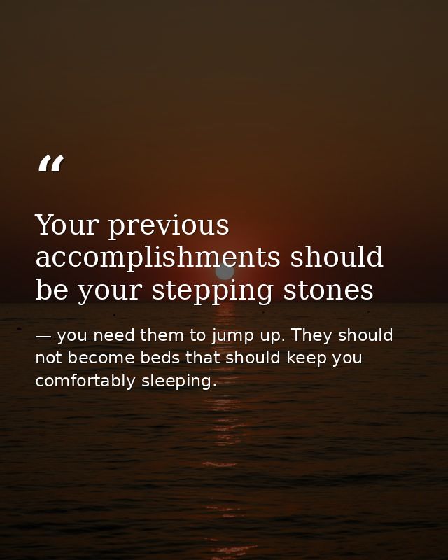 Your previous accomplishments should be your stepping stones — you need them to jump up. They should not become beds that should keep you comfortably sleeping.