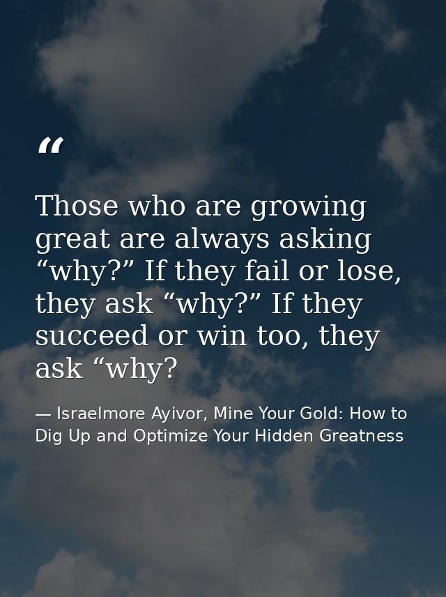 Those who are growing great are always asking “why?” If they fail or lose, they ask “why?” If they succeed or win too, t — Israelmore Ayivor, Mine Your Gold: How to Dig Up and Optimize Your Hidden Greatness