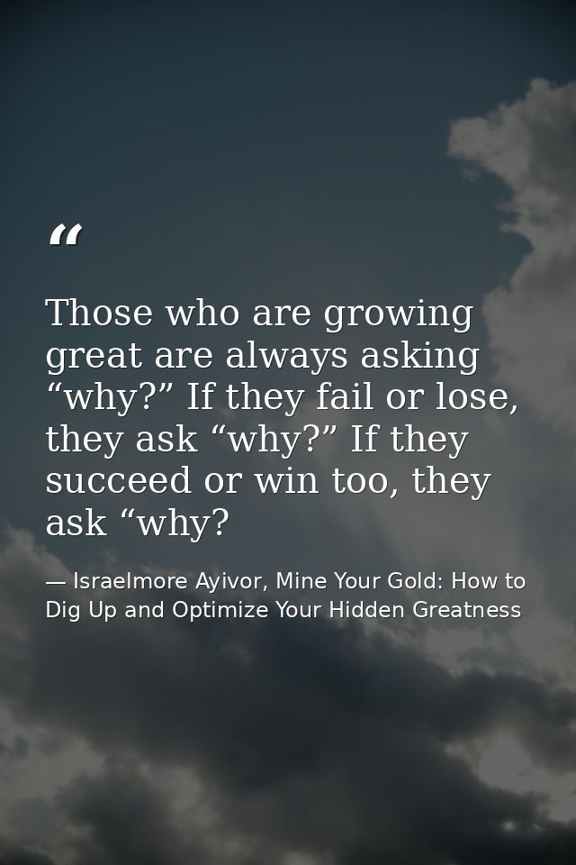 Those who are growing great are always asking “why?” If they fail or lose, they ask “why?” If they succeed or win too, t — Israelmore Ayivor, Mine Your Gold: How to Dig Up and Optimize Your Hidden Greatness