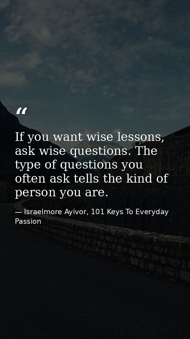 If you want wise lessons, ask wise questions. The type of questions you often ask tells the kind of person you are. — Israelmore Ayivor, 101 Keys To Everyday Passion