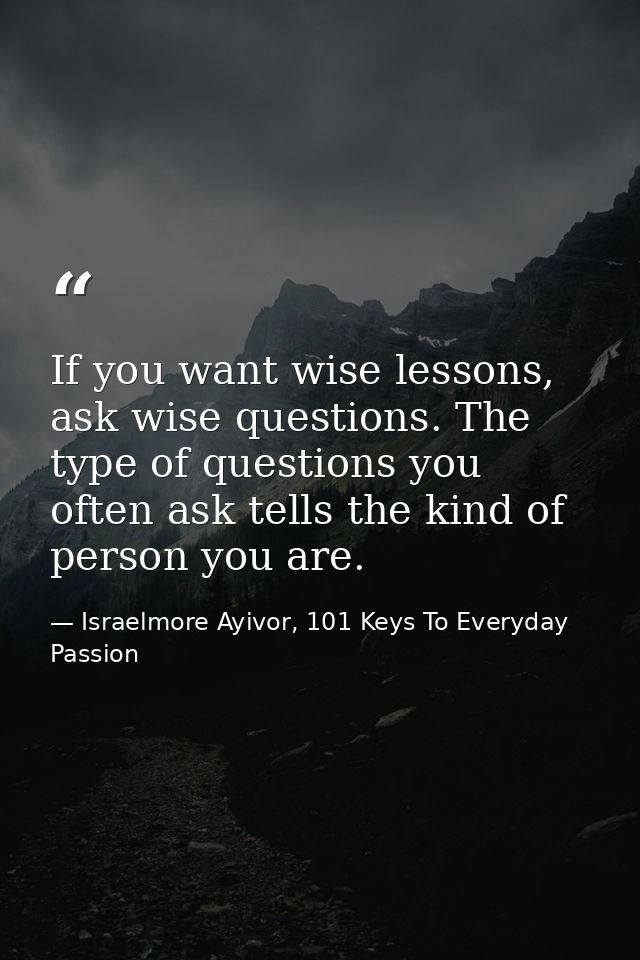 If you want wise lessons, ask wise questions. The type of questions you often ask tells the kind of person you are. — Israelmore Ayivor, 101 Keys To Everyday Passion