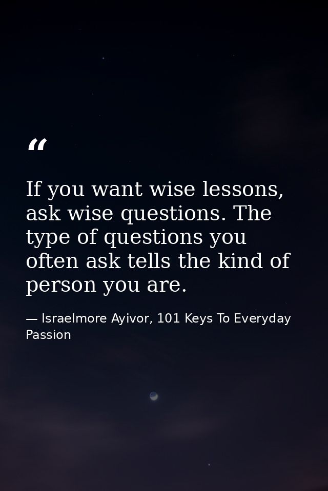 If you want wise lessons, ask wise questions. The type of questions you often ask tells the kind of person you are. — Israelmore Ayivor, 101 Keys To Everyday Passion