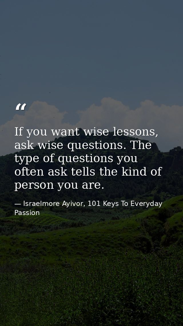 If you want wise lessons, ask wise questions. The type of questions you often ask tells the kind of person you are. — Israelmore Ayivor, 101 Keys To Everyday Passion