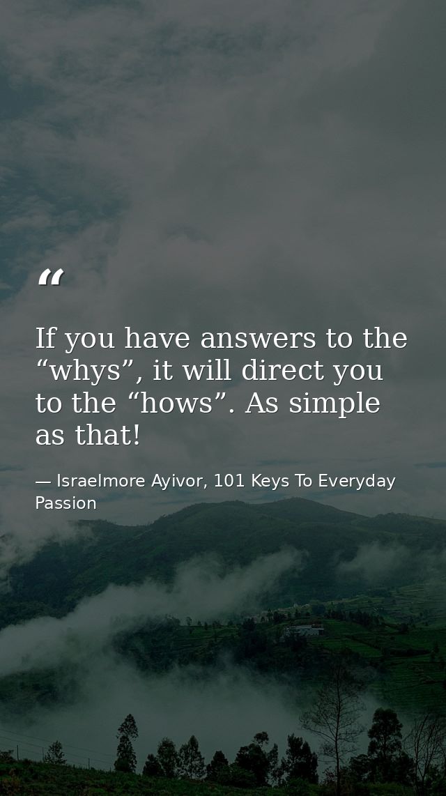 If you have answers to the “whys”, it will direct you to the “hows”. As simple as that! — Israelmore Ayivor, 101 Keys To Everyday Passion