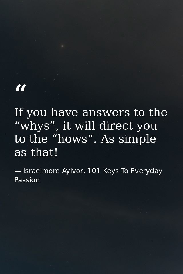 If you have answers to the “whys”, it will direct you to the “hows”. As simple as that! — Israelmore Ayivor, 101 Keys To Everyday Passion