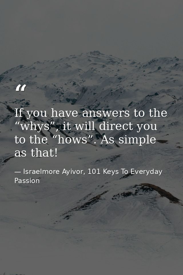 If you have answers to the “whys”, it will direct you to the “hows”. As simple as that! — Israelmore Ayivor, 101 Keys To Everyday Passion