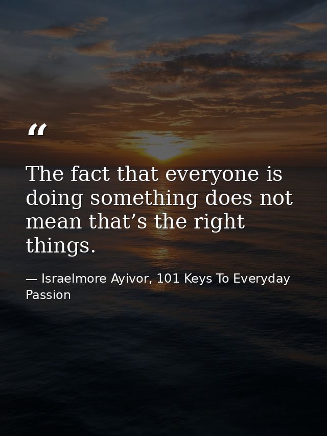 The fact that everyone is doing something does not mean that’s the right things. — Israelmore Ayivor, 101 Keys To Everyday Passion